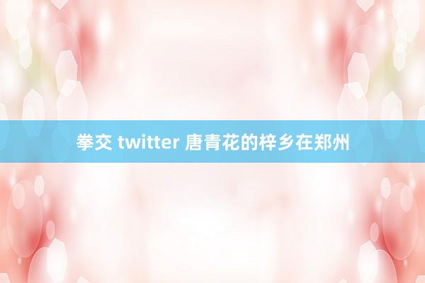 拳交 twitter 唐青花的梓乡在郑州