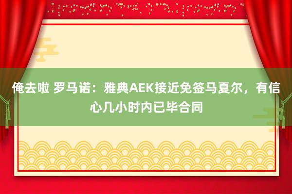 俺去啦 罗马诺：雅典AEK接近免签马夏尔，有信心几小时内已毕合同