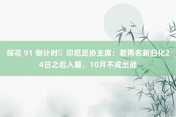 探花 91 倒计时⌛印尼足协主席：若两名新归化24日之后入籍，10月不成出战