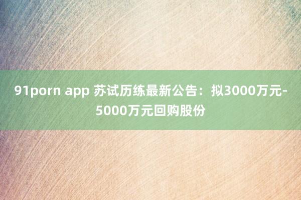 91porn app 苏试历练最新公告：拟3000万元-5000万元回购股份