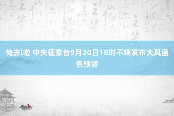 俺去l啦 中央征象台9月20日18时不竭发布大风蓝色预警