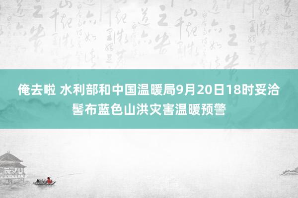 俺去啦 水利部和中国温暖局9月20日18时妥洽髻布蓝色山洪灾害温暖预警