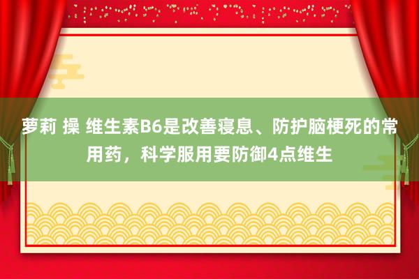 萝莉 操 维生素B6是改善寝息、防护脑梗死的常用药，科学服用要防御4点维生