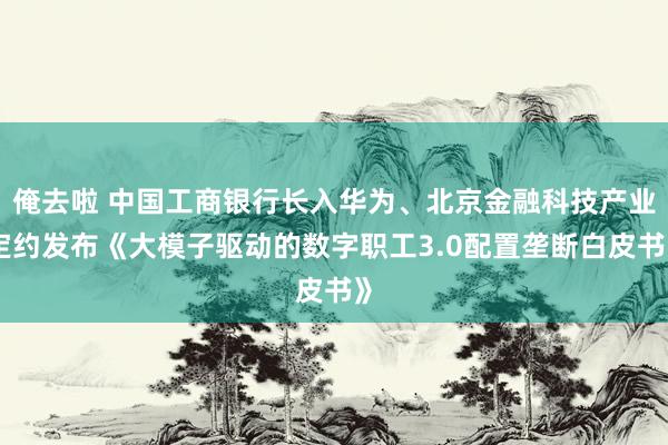 俺去啦 中国工商银行长入华为、北京金融科技产业定约发布《大模子驱动的数字职工3.0配置垄断白皮书》