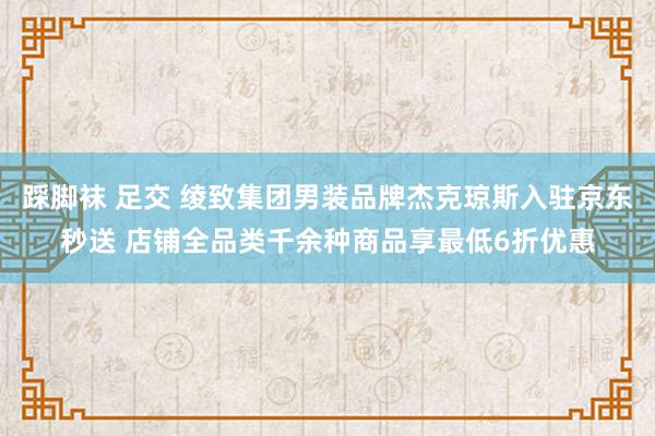 踩脚袜 足交 绫致集团男装品牌杰克琼斯入驻京东秒送 店铺全品类千余种商品享最低6折优惠