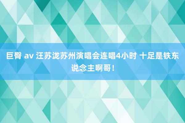 巨臀 av 汪苏泷苏州演唱会连唱4小时 十足是铁东说念主啊哥！