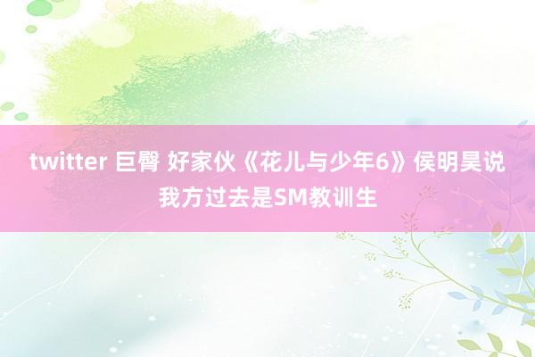 twitter 巨臀 好家伙《花儿与少年6》侯明昊说我方过去是SM教训生