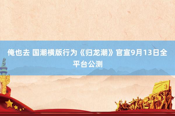 俺也去 国潮横版行为《归龙潮》官宣9月13日全平台公测