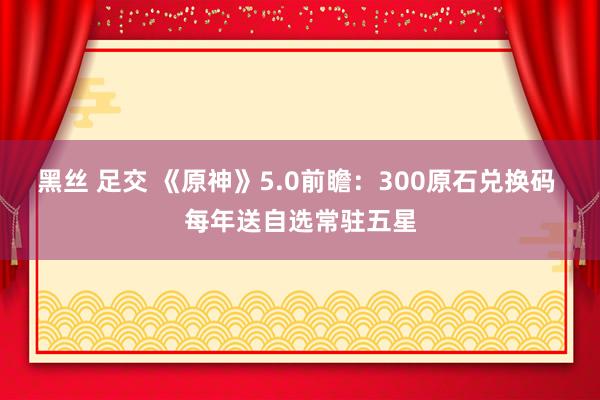 黑丝 足交 《原神》5.0前瞻：300原石兑换码 每年送自选常驻五星