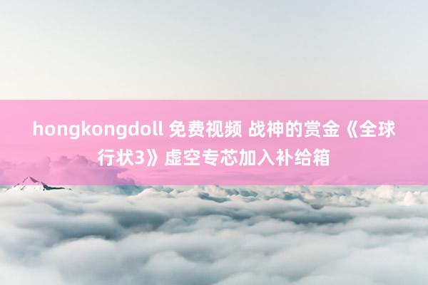 hongkongdoll 免费视频 战神的赏金《全球行状3》虚空专芯加入补给箱