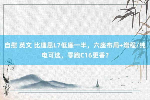 自慰 英文 比理思L7低廉一半，六座布局+增程/纯电可选，零跑C16更香？