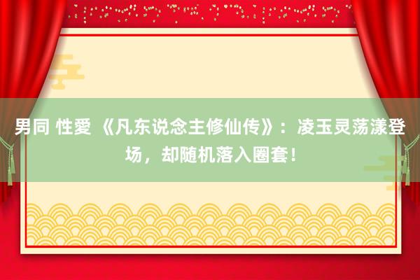 男同 性愛 《凡东说念主修仙传》：凌玉灵荡漾登场，却随机落入圈套！