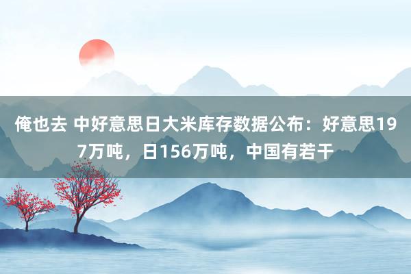 俺也去 中好意思日大米库存数据公布：好意思197万吨，日156万吨，中国有若干