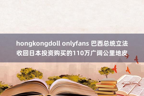 hongkongdoll onlyfans 巴西总统立法收回日本投资购买的110万广阔公里地皮