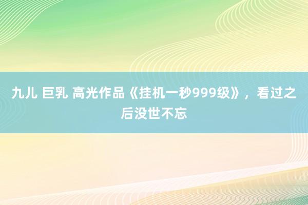 九儿 巨乳 高光作品《挂机一秒999级》，看过之后没世不忘