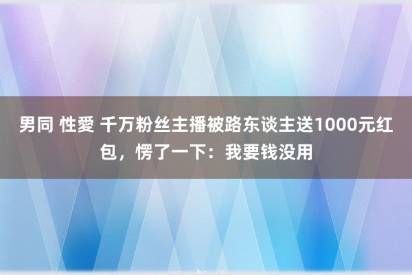 男同 性愛 千万粉丝主播被路东谈主送1000元红包，愣了一下：我要钱没用