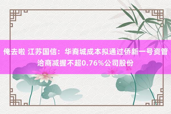 俺去啦 江苏国信：华裔城成本拟通过侨新一号资管洽商减握不超0.76%公司股份