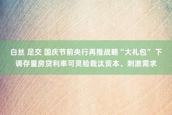 白丝 足交 国庆节前央行再推战略“大礼包” 下调存量房贷利率可灵验裁汰资本、刺激需求