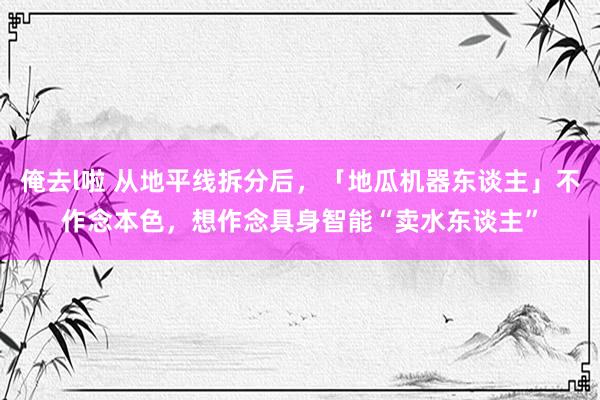 俺去l啦 从地平线拆分后，「地瓜机器东谈主」不作念本色，想作念具身智能“卖水东谈主”