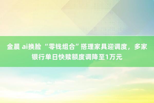 金晨 ai换脸 “零钱组合”搭理家具迎调度，多家银行单日快赎额度调降至1万元