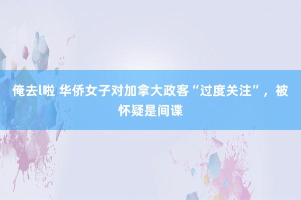 俺去l啦 华侨女子对加拿大政客“过度关注”，被怀疑是间谍