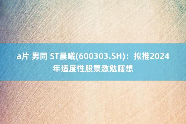 a片 男同 ST晨曦(600303.SH)：拟推2024年适度性股票激勉瞎想