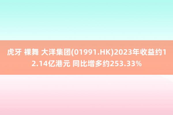 虎牙 裸舞 大洋集团(01991.HK)2023年收益约12.14亿港元 同比增多约253.33%