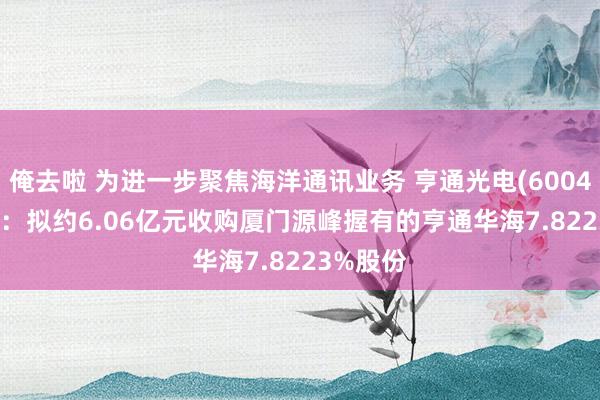 俺去啦 为进一步聚焦海洋通讯业务 亨通光电(600487.SH)：拟约6.06亿元收购厦门源峰握有的亨通华海7.8223%股份