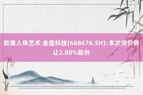 欧美人体艺术 金盘科技(688676.SH):本次询价转让2.80%股份