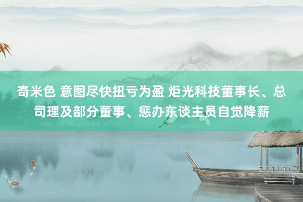 奇米色 意图尽快扭亏为盈 炬光科技董事长、总司理及部分董事、惩办东谈主员自觉降薪