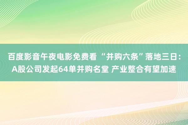 百度影音午夜电影免费看 “并购六条”落地三日：A股公司发起64单并购名堂 产业整合有望加速