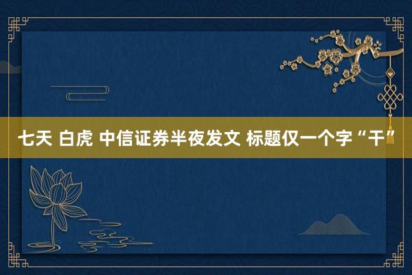 七天 白虎 中信证券半夜发文 标题仅一个字“干”