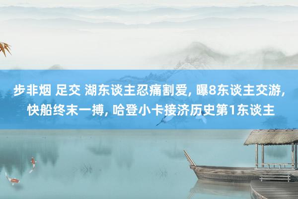 步非烟 足交 湖东谈主忍痛割爱， 曝8东谈主交游， 快船终末一搏， 哈登小卡接济历史第1东谈主