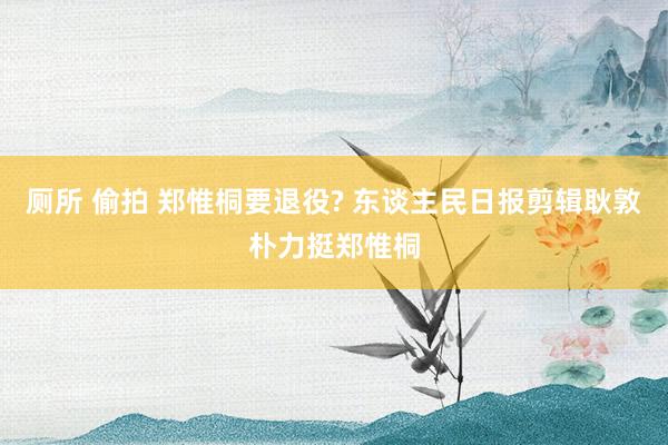 厕所 偷拍 郑惟桐要退役? 东谈主民日报剪辑耿敦朴力挺郑惟桐