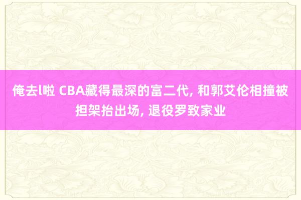 俺去l啦 CBA藏得最深的富二代， 和郭艾伦相撞被担架抬出场， 退役罗致家业