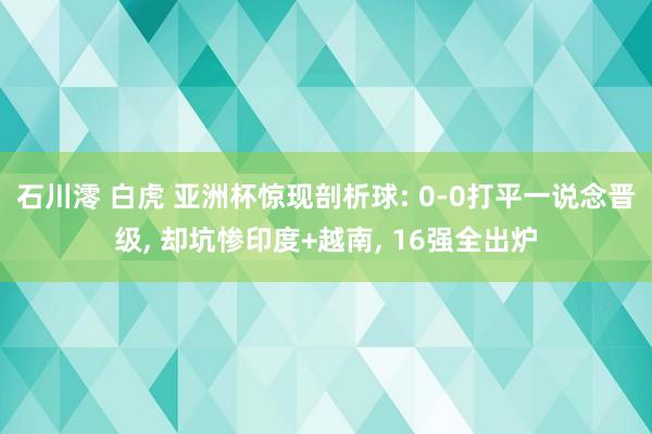 石川澪 白虎 亚洲杯惊现剖析球: 0-0打平一说念晋级， 却坑惨印度+越南， 16强全出炉