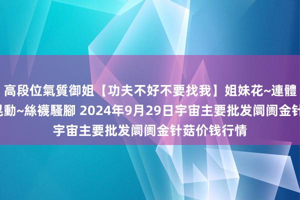 高段位氣質御姐【功夫不好不要找我】姐妹花~連體絲襪~大奶晃動~絲襪騷腳 2024年9月29日宇宙主要批发阛阓金针菇价钱行情