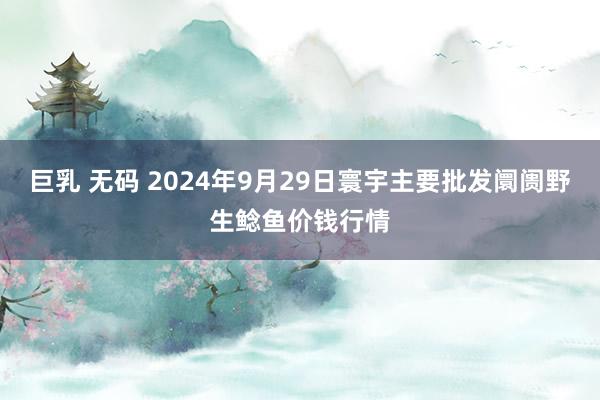 巨乳 无码 2024年9月29日寰宇主要批发阛阓野生鲶鱼价钱行情