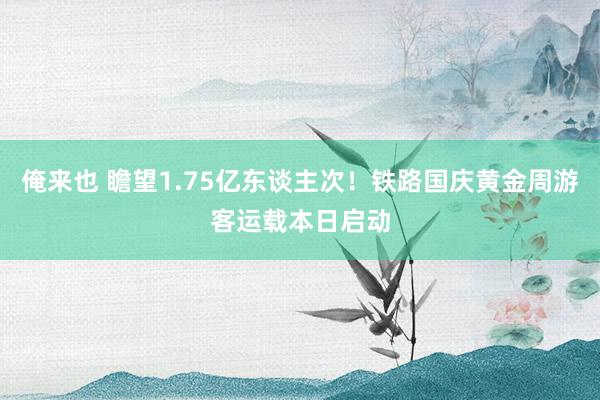 俺来也 瞻望1.75亿东谈主次！铁路国庆黄金周游客运载本日启动