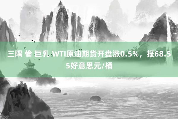 三隅 倫 巨乳 WTI原油期货开盘涨0.5%，报68.55好意思元/桶