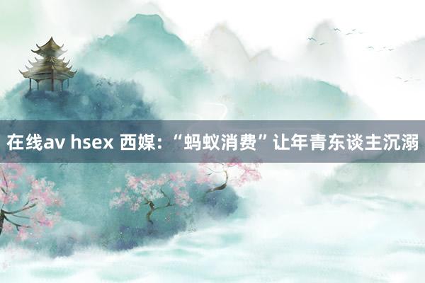 在线av hsex 西媒: “蚂蚁消费”让年青东谈主沉溺