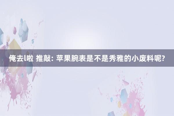 俺去l啦 推敲: 苹果腕表是不是秀雅的小废料呢?