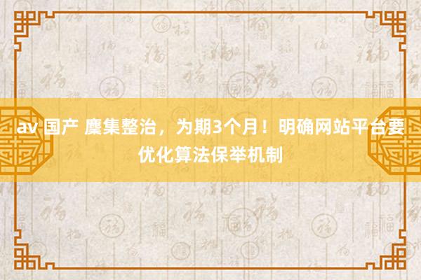 av 国产 麇集整治，为期3个月！明确网站平台要优化算法保举机制