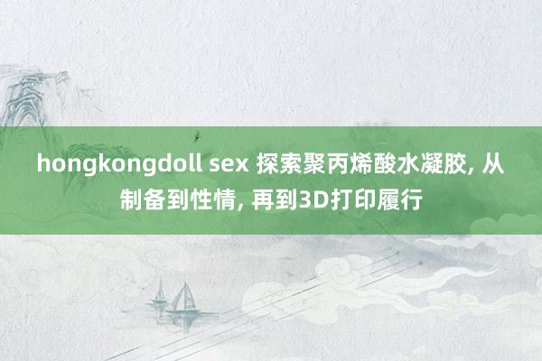 hongkongdoll sex 探索聚丙烯酸水凝胶， 从制备到性情， 再到3D打印履行