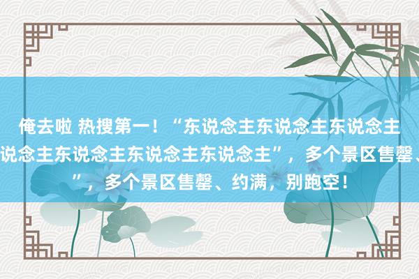 俺去啦 热搜第一！“东说念主东说念主东说念主东说念主景点东说念主东说念主东说念主东说念主”，多个景区售罄、约满，别跑空！