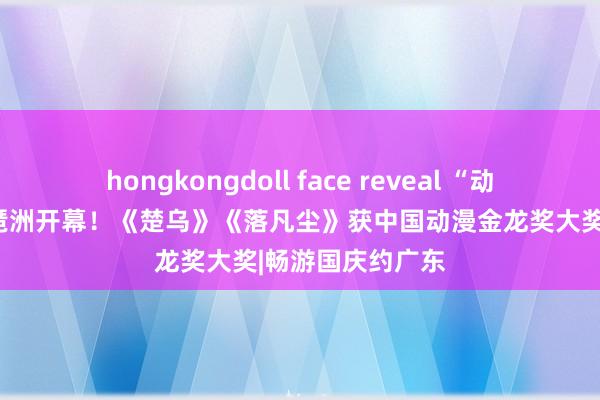 hongkongdoll face reveal “动漫黄金周”今起琶洲开幕！《楚乌》《落凡尘》获中国动漫金龙奖大奖|畅游国庆约广东