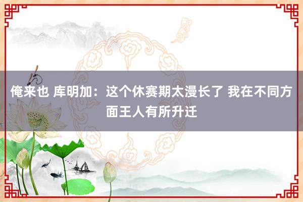 俺来也 库明加：这个休赛期太漫长了 我在不同方面王人有所升迁