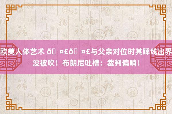 欧美人体艺术 🤣🤣与父亲对位时其踩线出界没被吹！布朗尼吐槽：裁判偏哨！