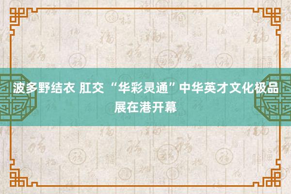 波多野结衣 肛交 “华彩灵通”中华英才文化极品展在港开幕