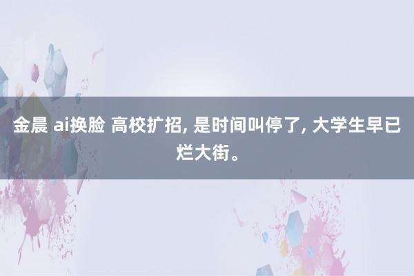 金晨 ai换脸 高校扩招， 是时间叫停了， 大学生早已烂大街。